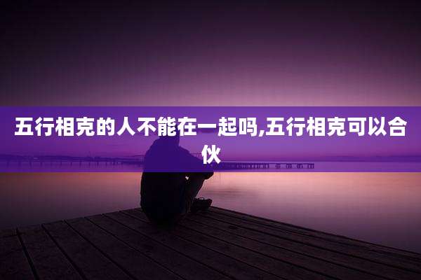 五行相克的人不能在一起吗,五行相克可以合伙