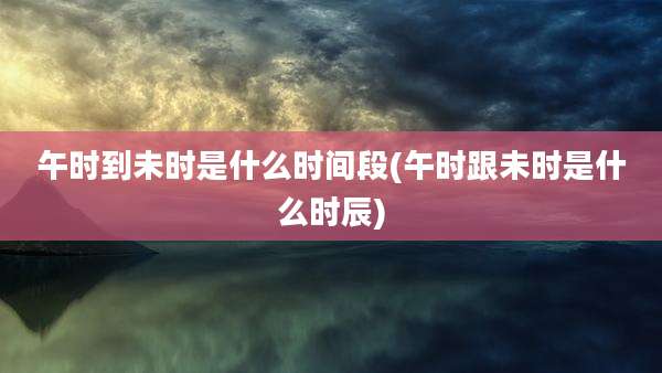 午时到未时是什么时间段(午时跟未时是什么时辰)
