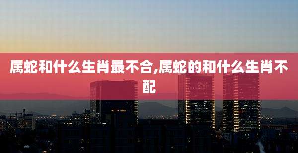 属蛇和什么生肖最不合,属蛇的和什么生肖不配