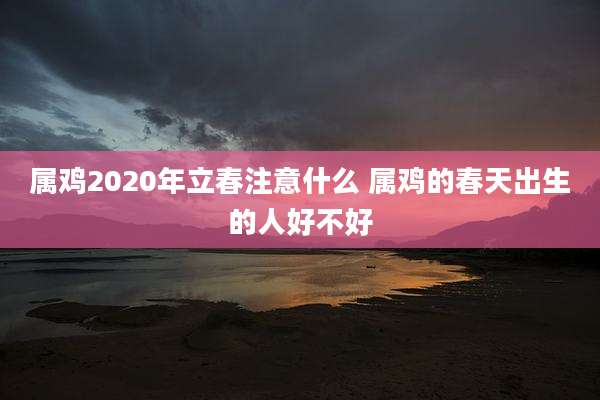 属鸡2020年立春注意什么 属鸡的春天出生的人好不好