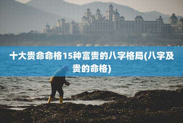 十大贵命命格15种富贵的八字格局(八字及贵的命格)