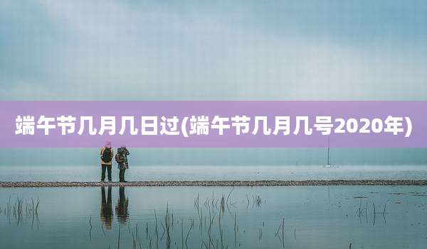 端午节几月几日过(端午节几月几号2020年)