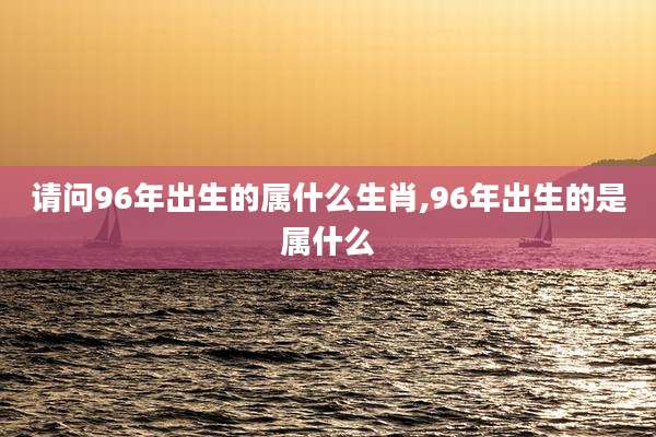 请问96年出生的属什么生肖,96年出生的是属什么