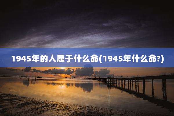 1945年的人属于什么命(1945年什么命?)