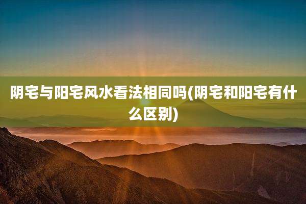 阴宅与阳宅风水看法相同吗(阴宅和阳宅有什么区别)