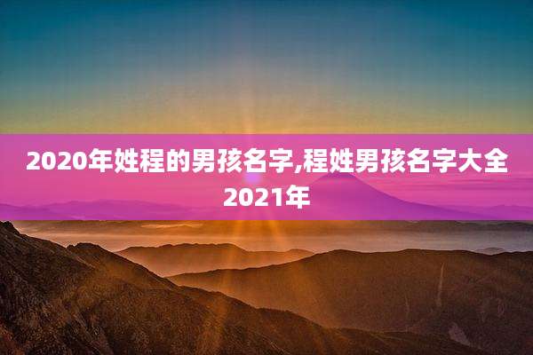 2020年姓程的男孩名字,程姓男孩名字大全2021年
