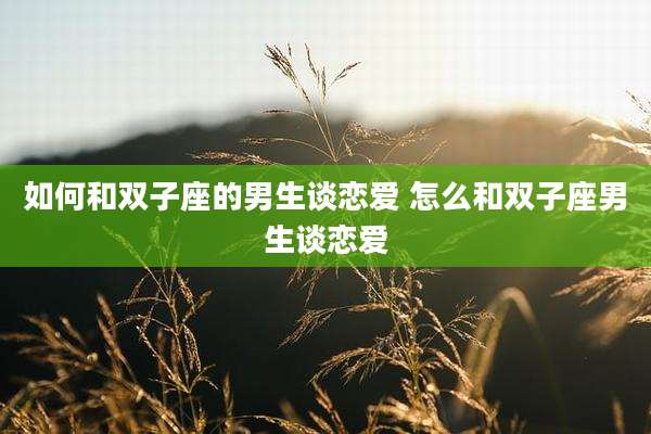 如何和双子座的男生谈恋爱 怎么和双子座男生谈恋爱
