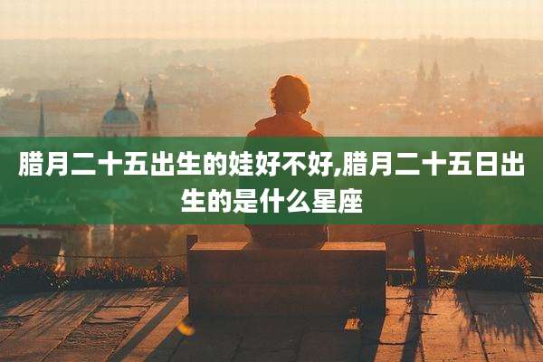 腊月二十五出生的娃好不好,腊月二十五日出生的是什么星座