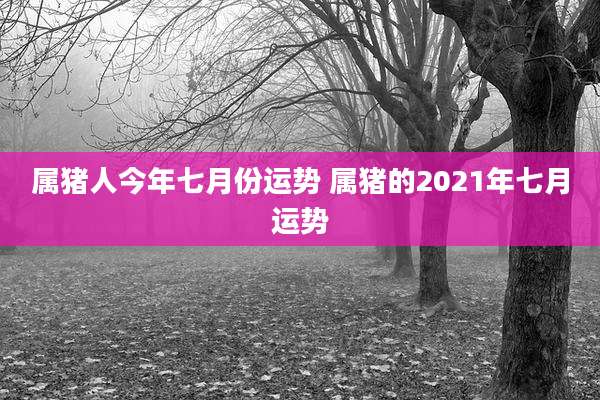 属猪人今年七月份运势 属猪的2021年七月运势