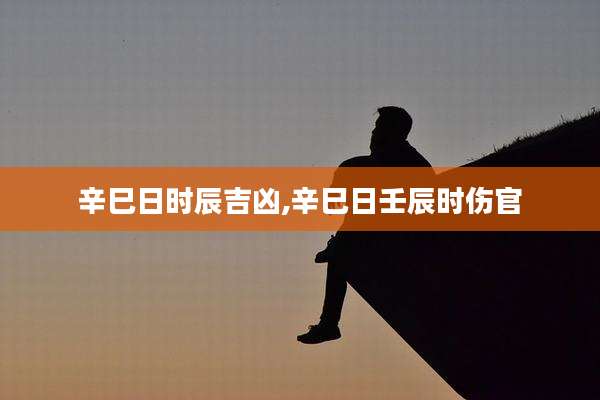 辛巳日时辰吉凶,辛巳日壬辰时伤官