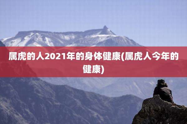 属虎的人2021年的身体健康(属虎人今年的健康)