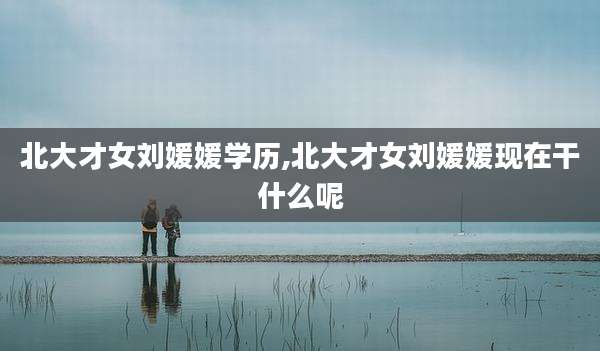 北大才女刘媛媛学历,北大才女刘媛媛现在干什么呢