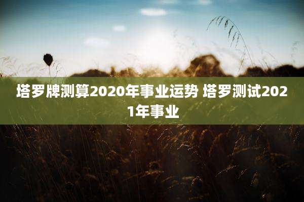 塔罗牌测算2020年事业运势 塔罗测试2021年事业