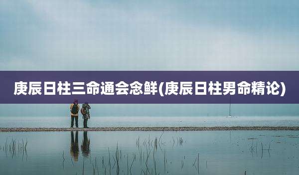 庚辰日柱三命通会念鲜(庚辰日柱男命精论)