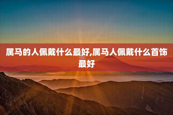 属马的人佩戴什么最好,属马人佩戴什么首饰最好