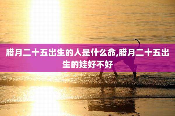 腊月二十五出生的人是什么命,腊月二十五出生的娃好不好