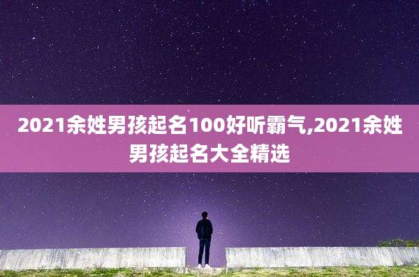 2021余姓男孩起名100好听霸气,2021余姓男孩起名大全精选