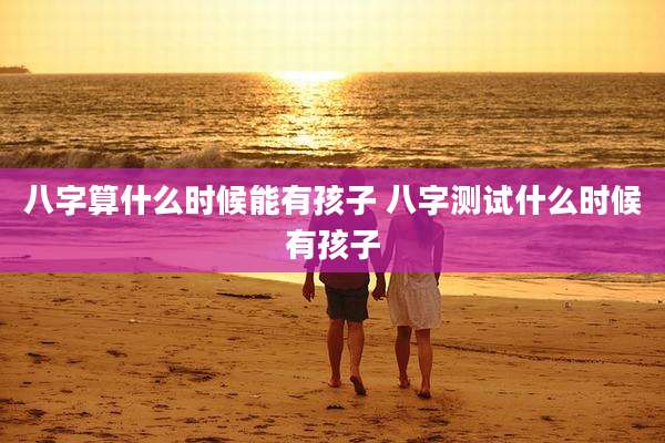 八字算什么时候能有孩子 八字测试什么时候有孩子