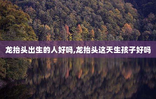 龙抬头出生的人好吗,龙抬头这天生孩子好吗