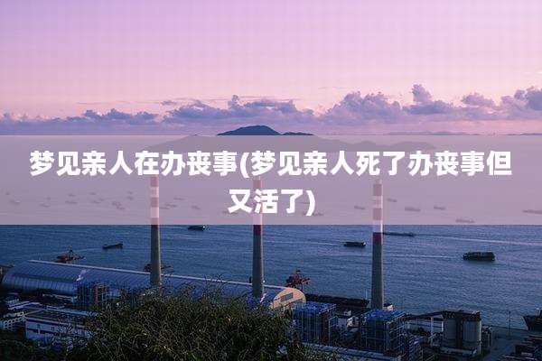 梦见亲人在办丧事(梦见亲人死了办丧事但又活了)