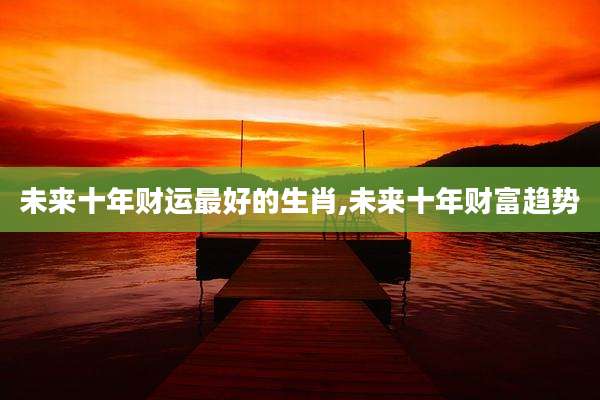 未来十年财运最好的生肖,未来十年财富趋势