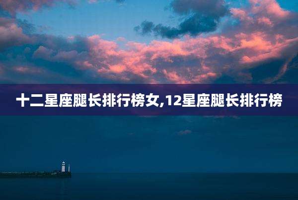 十二星座腿长排行榜女,12星座腿长排行榜