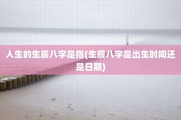 人生的生辰八字是指(生辰八字是出生时间还是日期)