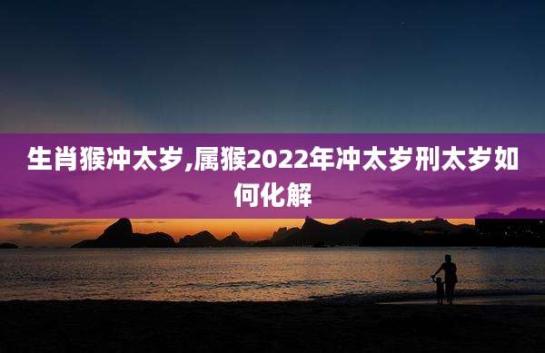 生肖猴冲太岁,属猴2022年冲太岁刑太岁如何化解
