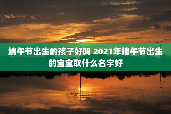 端午节出生的孩子好吗 2021年端午节出生的宝宝取什么名字好