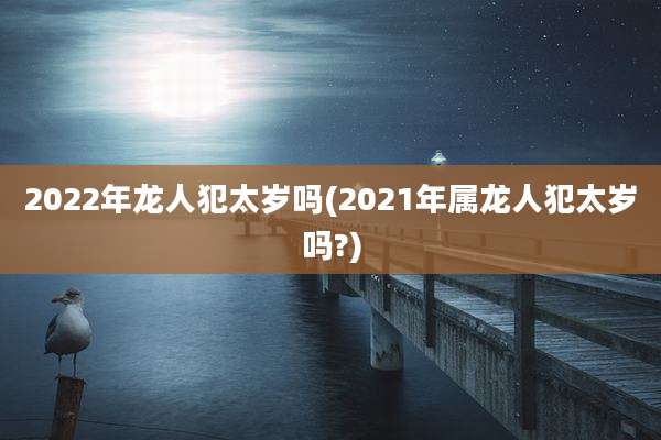 2022年龙人犯太岁吗(2021年属龙人犯太岁吗?)