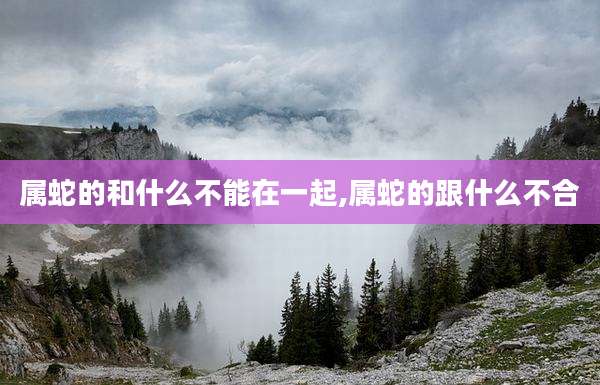 属蛇的和什么不能在一起,属蛇的跟什么不合