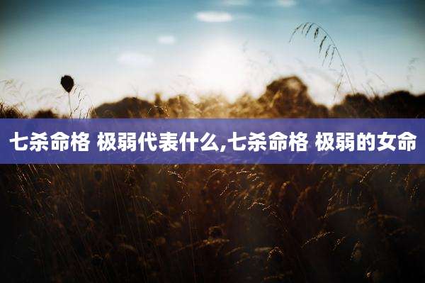七杀命格 极弱代表什么,七杀命格 极弱的女命