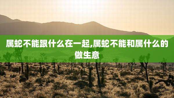 属蛇不能跟什么在一起,属蛇不能和属什么的做生意
