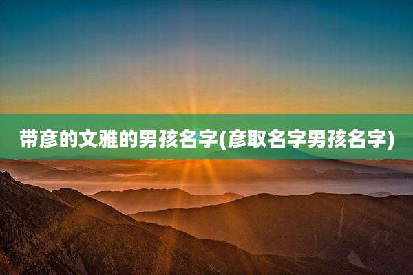 带彦的文雅的男孩名字(彦取名字男孩名字)