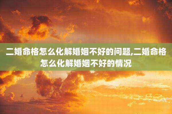 二婚命格怎么化解婚姻不好的问题,二婚命格怎么化解婚姻不好的情况