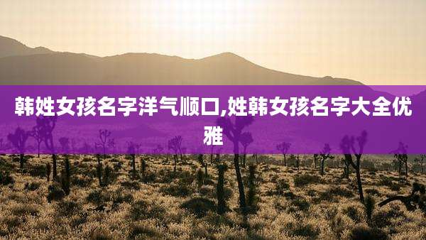 韩姓女孩名字洋气顺口,姓韩女孩名字大全优雅