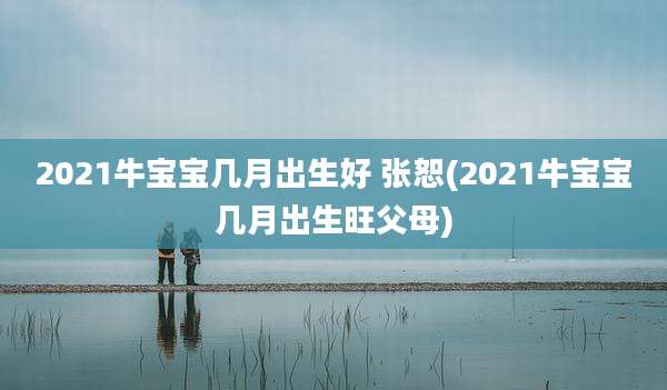 2021牛宝宝几月出生好 张恕(2021牛宝宝几月出生旺父母)