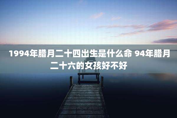 1994年腊月二十四出生是什么命 94年腊月二十六的女孩好不好