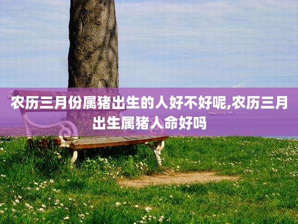 农历三月份属猪出生的人好不好呢,农历三月出生属猪人命好吗