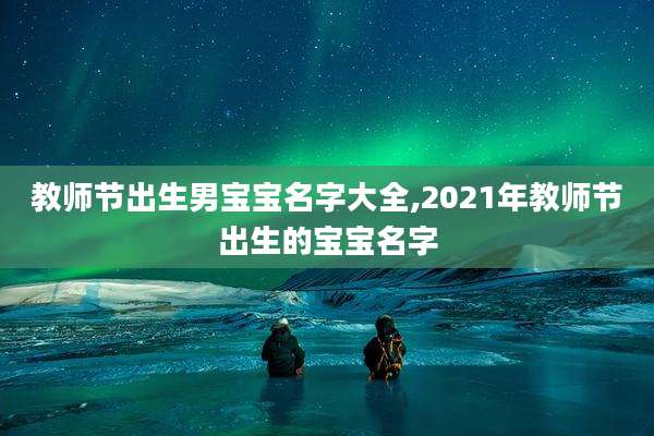 教师节出生男宝宝名字大全,2021年教师节出生的宝宝名字