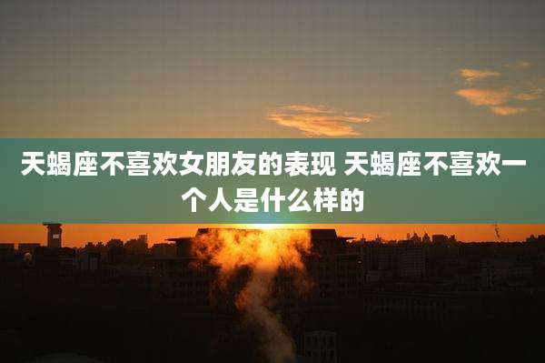 天蝎座不喜欢女朋友的表现 天蝎座不喜欢一个人是什么样的