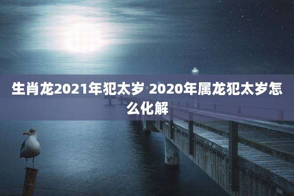 生肖龙2021年犯太岁 2020年属龙犯太岁怎么化解