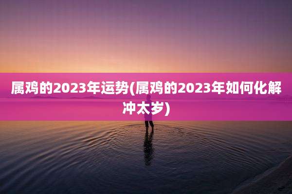 属鸡的2023年运势(属鸡的2023年如何化解冲太岁)