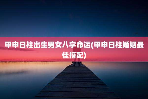 甲申日柱出生男女八字命运(甲申日柱婚姻最佳搭配)