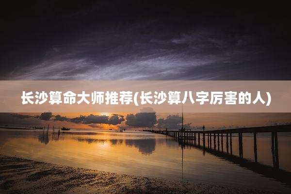 长沙算命大师推荐(长沙算八字厉害的人)