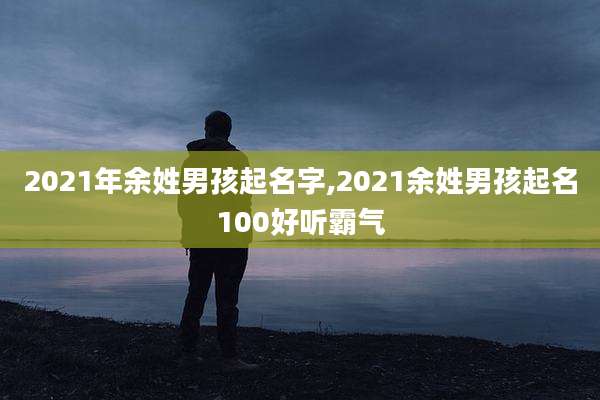 2021年余姓男孩起名字,2021余姓男孩起名100好听霸气
