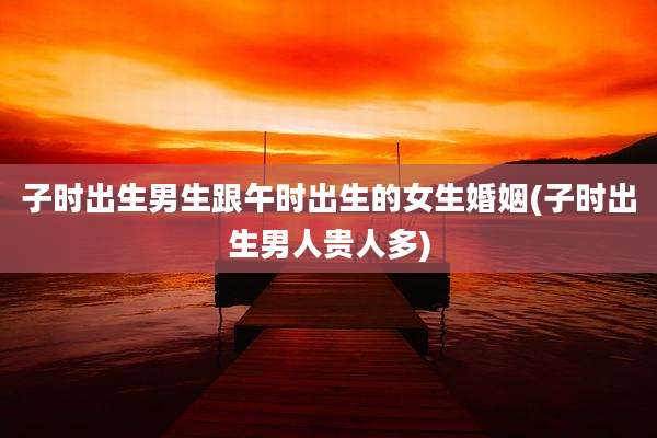 子时出生男生跟午时出生的女生婚姻(子时出生男人贵人多)