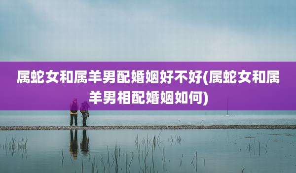 属蛇女和属羊男配婚姻好不好(属蛇女和属羊男相配婚姻如何)