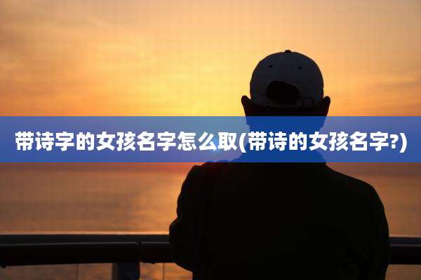 带诗字的女孩名字怎么取(带诗的女孩名字?)