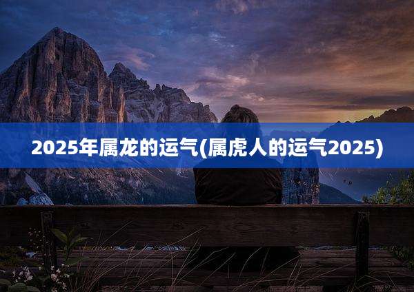 2025年属龙的运气(属虎人的运气2025)